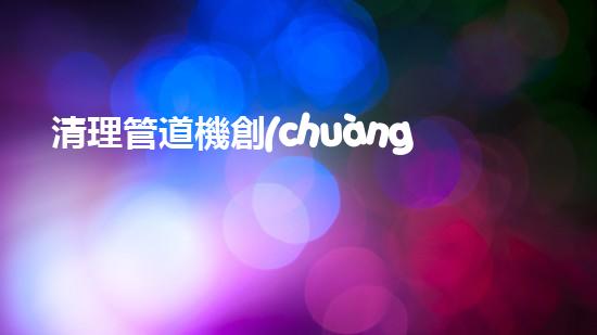 清理管道機創(chuàng)新技術應用：的革新，改變以后清淤工程！